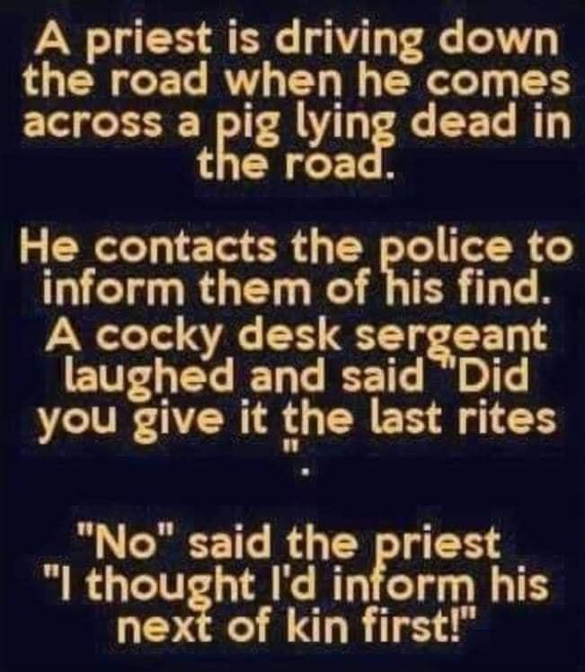 A priest is driving down the road when he comes across a pig lying dead in the road He contacts the police to TG RG T R R TER TN A cocky desk sergeant laughed and said Did you give it the last rites No said the priest l thought Id inform his next of kin first