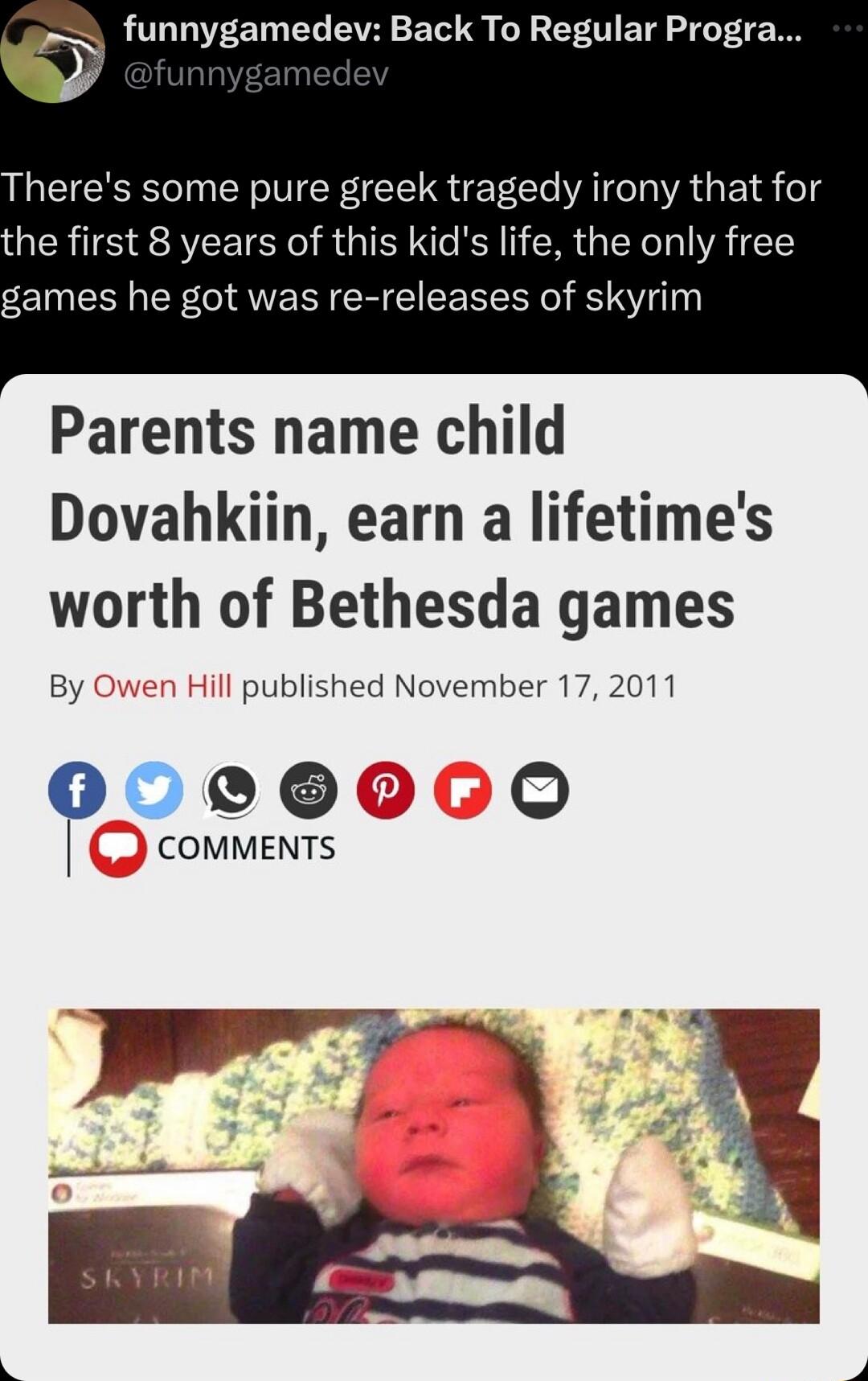 s funnygamedev Back To Regular Progra Theres some pure greek tragedy irony that for he first 8 years of this kids life the only free games he got was re releases of skyrim Parents name child Dovahkiin earn a lifetimes worth of Bethesda games By published November 17 2011 COMMENTS