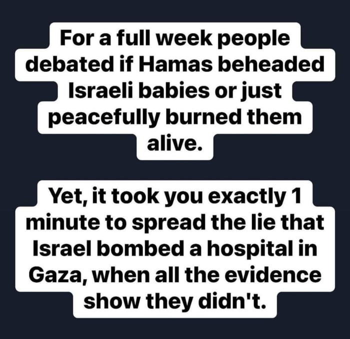 For a full week people debated if Hamas beheaded Israeli babies or just peacefully burned them alive Yet it took you exactly 1 minute to spread the lie that Israel bombed a hospital in Gaza when all the evidence show they didnt