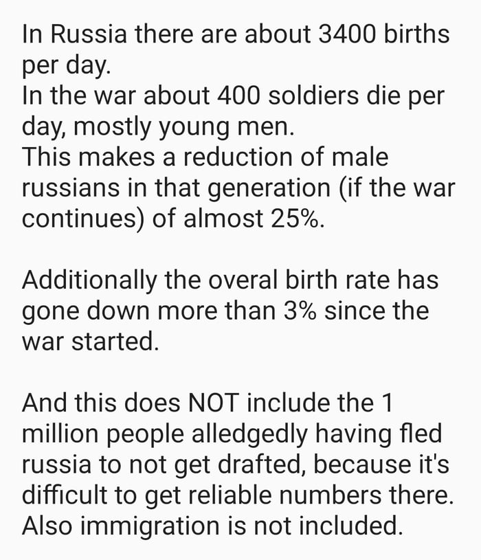 In Russia there are about 3400 births per day In the war about 400 soldiers die per day mostly young men This makes a reduction of male russians in that generation if the war continues of almost 25 Additionally the overal birth rate has gone down more than 3 since the war started And this does NOT include the 1 million people alledgedly having fled russia to not get drafted because its difficult t