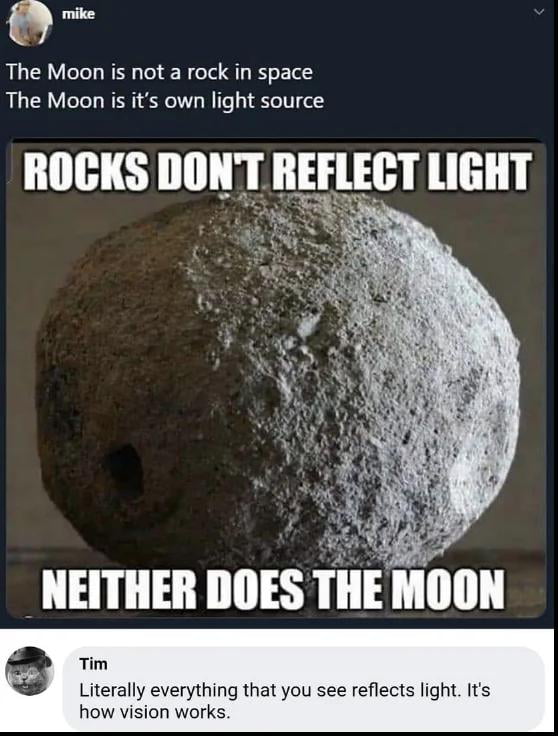 o The Moon is not a rock in space The Moon is its own light source ROCKS DONT REFLECT LIGHT NEITHER DOES THE MOON im Literally everything that you see reflects light Its how vision work