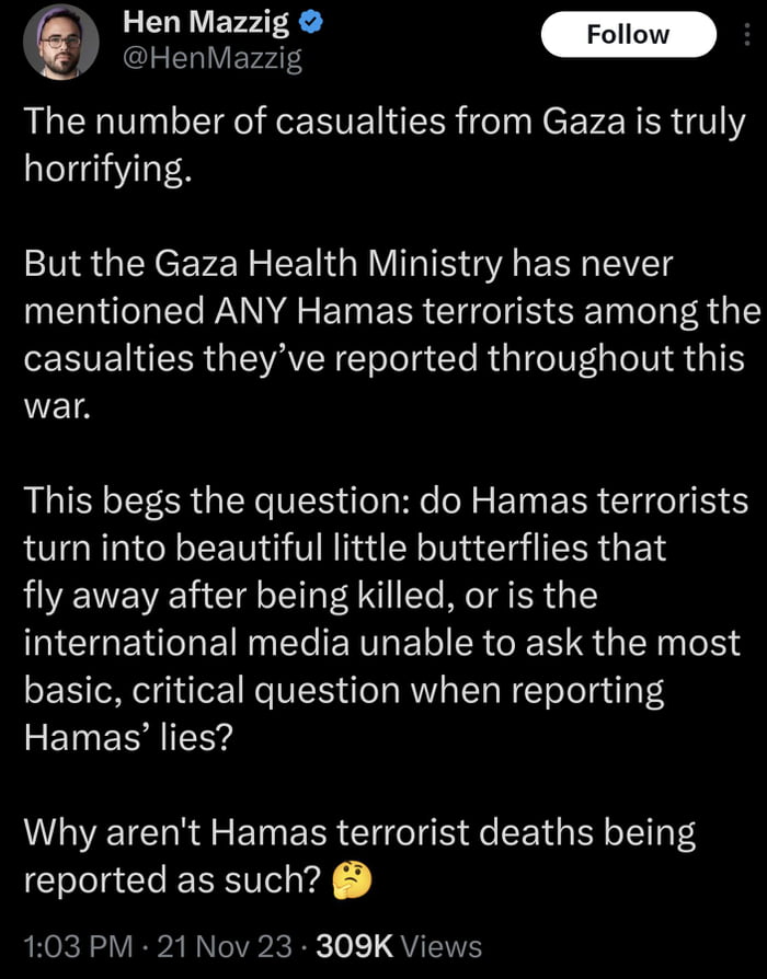 Hen Mezzis 9 HenMazzig The number of casualties from Gaza is truly horrifying But the Gaza Health Ministry has never mentioned ANY Hamas terrorists among the EVENEER IEVAVER el g Cle R GV TN S 4T war This begs the question do Hamas terrorists turn into beautiful little butterflies that fly away after being killed or is the ICTGENEIRNEIERTRELI R G R G LR T4 basic critical question when reporting FE