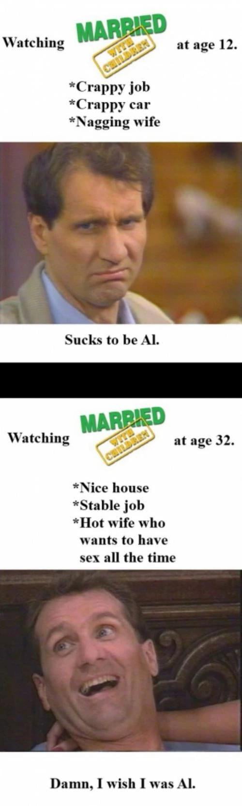 Watching m Crappy job Crappy car Nagging wife Sucks to be Al Watching at age 32 Nice house Stable job Hot wife who wants to have sex all the time Damn I wish I was AL