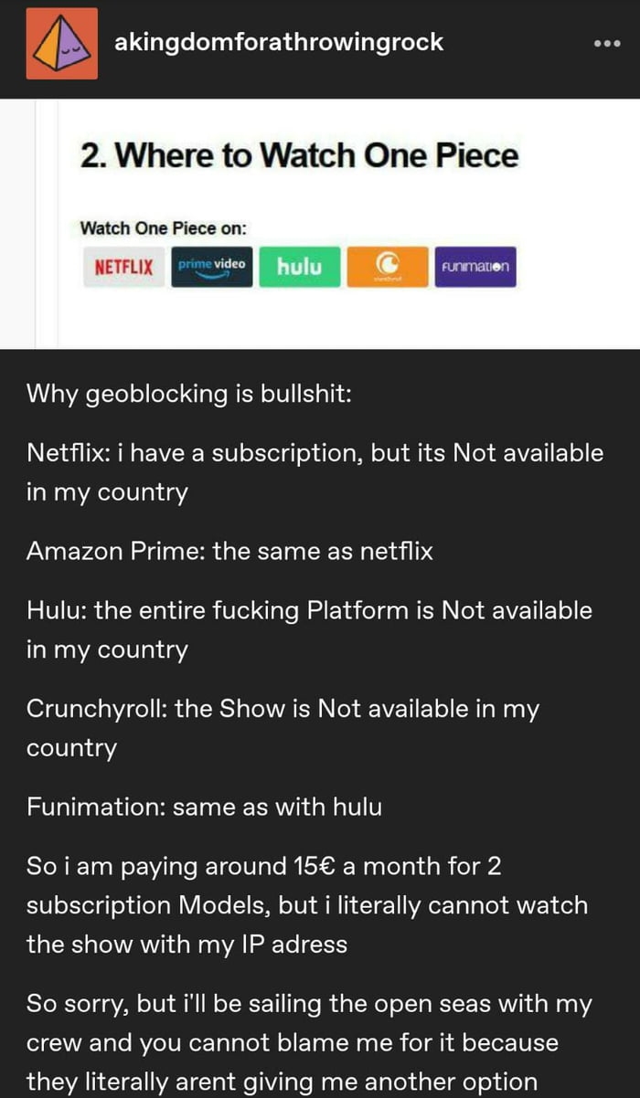 b akingdomforathrowingrock oo 2 Where to Watch One Piece Watch One Piece on AL YAete o eYel N Te WEN o101 151 S Ny N YR EW okTelq o o g W o1V 0 N ed VEET T o in my country Amazon Prime the same as netflix V1 VER T NTohd W 1ol I aYe MRl d o da g WEN N l 11 1 o in my country 1 119 o Hi g TSRS g Tl VAR o SEEAVEET 1 o R Wi 2 country Funimation same as with hulu So i am paying around 15 a month for 2 0