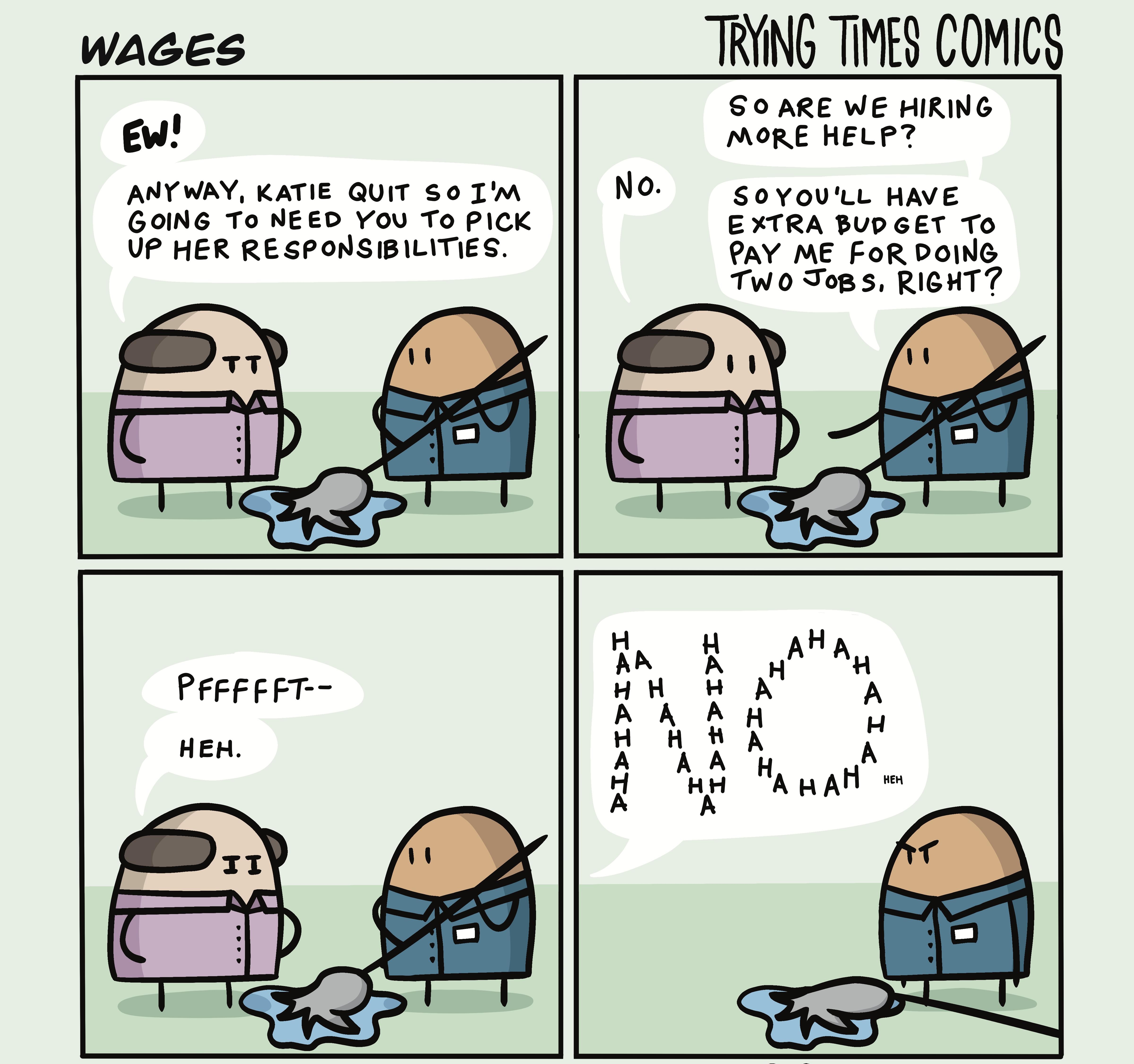WAGES TRYING TIMES COMICS S0 ARE WE HIRING EW MORE HELP ANY WAY KATIE QUIT S0 IM SovyovLL HAVE GOING To NEED YOV To PICK EXTRA BUDGET TO UP HER RESPONSIBILITIES PAY ME FoR POING TWO JoB S RIGHT L I H A 4K 2 A H A rT X I
