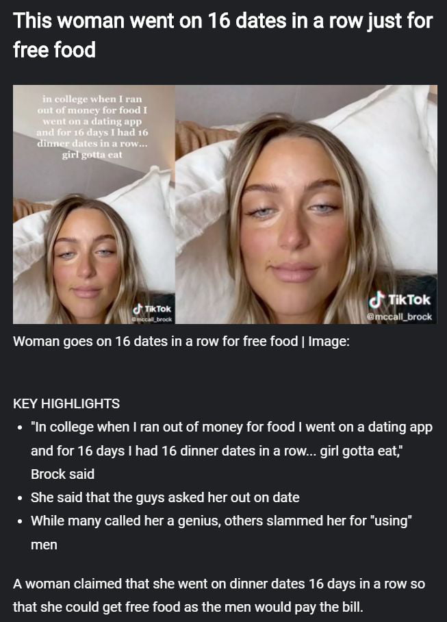 A woman shared her story about going on 16 dinner dates in a row for 16 days using a dating app, purely to get free food when she was in college and ran out of money. She stated, 'girl gotta eat.' She mentioned that the men asked her out. This strategy led to some calling her a genius, while others criticized her for 'using' men.