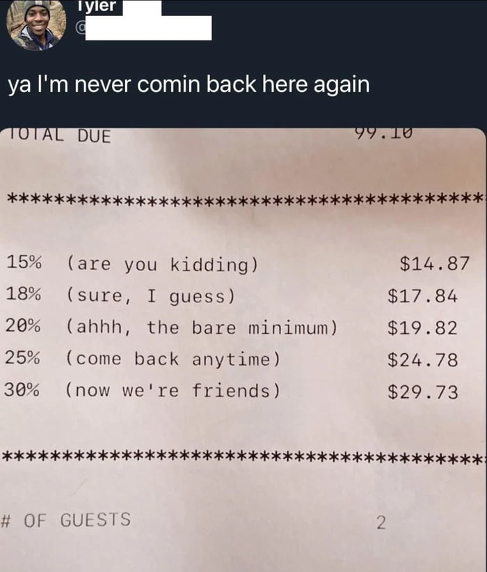 ya I'm never comin back here again
TOTAL DUE 99.18
*************************************************************
15% (are you kidding)            $14.87
18% (sure, I guess)              $17.84
20% (ahhh, the bare minimum)     $19.82
25% (come back anytime)          $24.78
30% (now we're friends)           $29.73
************************************