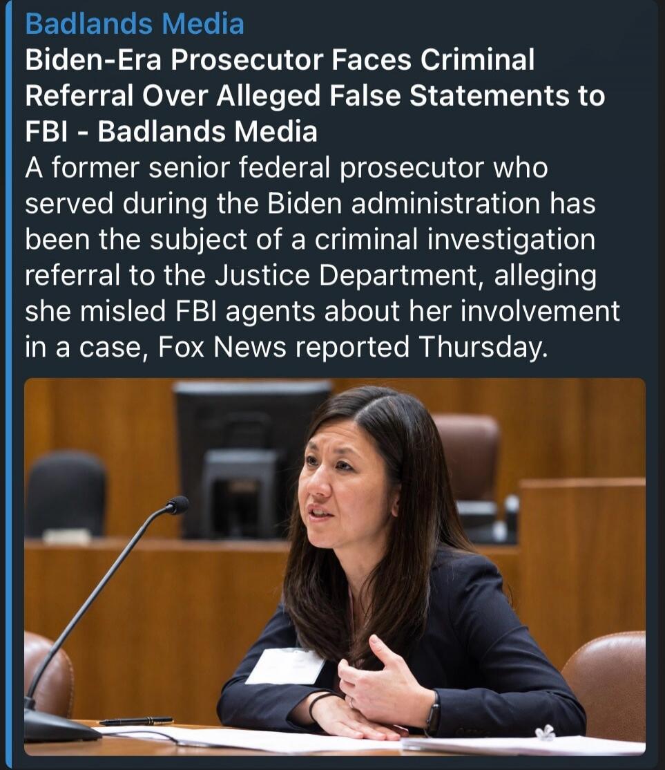 Badlands Media Biden-Era Prosecutor Faces Criminal Referral Over Alleged False Statements to FBI - Badlands Media A former senior federal prosecutor who served during the Biden administration has been the subject of a criminal investigation referral to the Justice Department, alleging she misled FBI agents about her involvement in a case, Fox News 