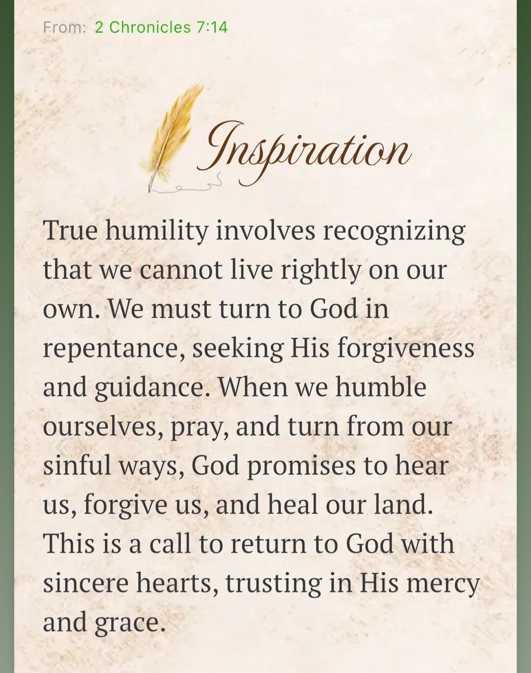 From: 2 Chronicles 7:14 Inspiration True humility involves recognizing that we cannot live rightly on our own. We must turn to God in repentance, seeking His forgiveness and guidance. When we humble ourselves, pray, and turn from our sinful ways, God promises to hear us, forgive us, and heal our land. This is a call to return to God with sincere he