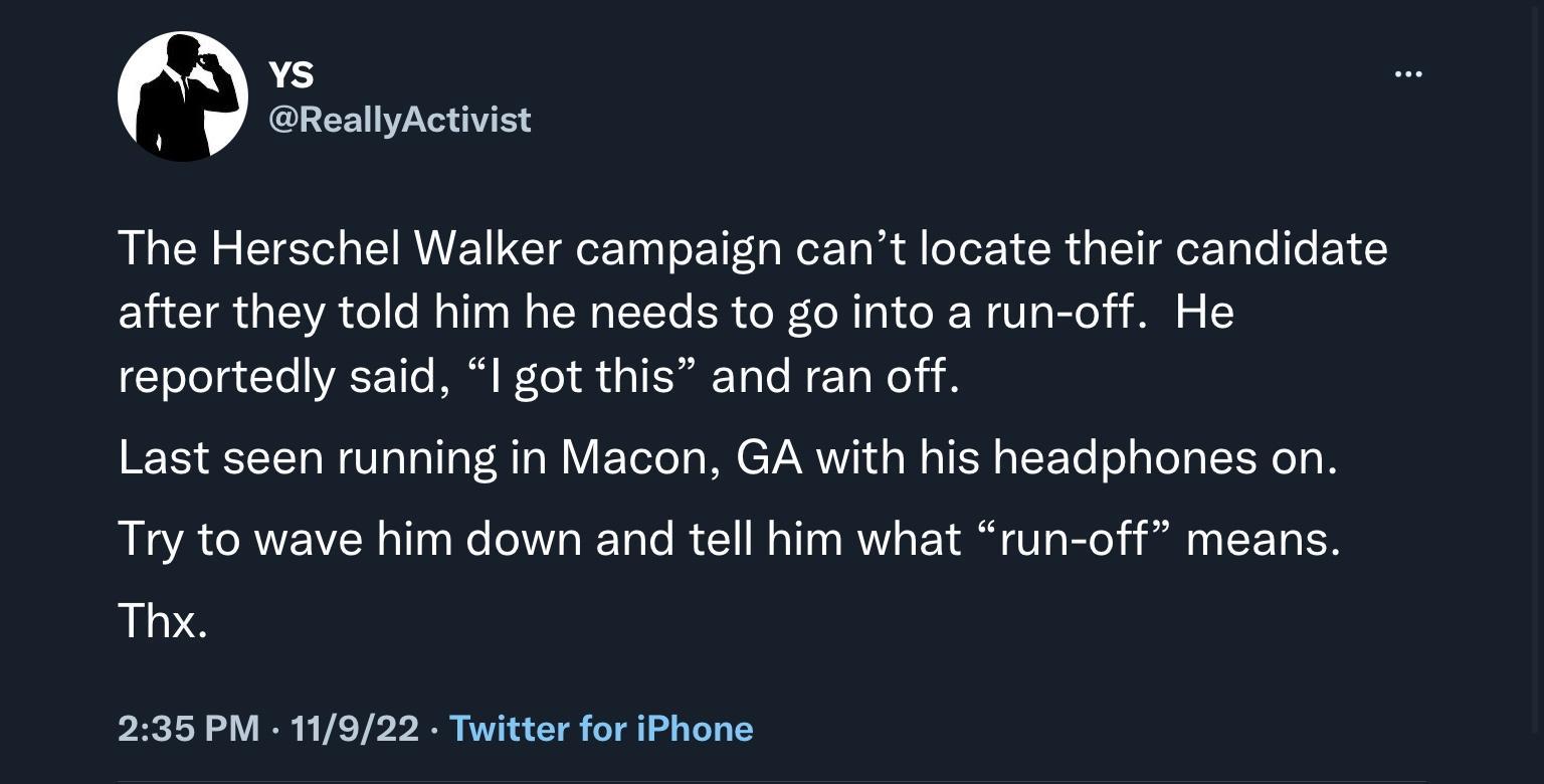 s ReallyActivist The Herschel Walker campaign cant locate their candidate after they told him he needs to go into a run off He reportedly said I got this and ran off Last seen running in Macon GA with his headphones on Try to wave him down and tell him what run off means Thi 235 PM 11922 Twitter for iPhone