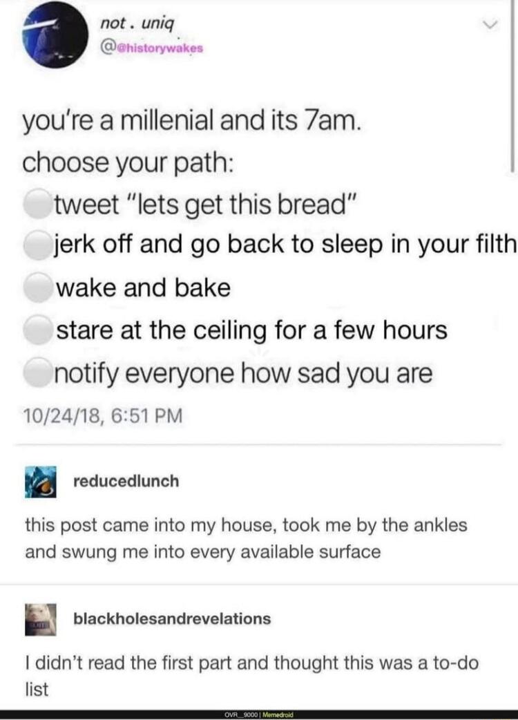 you're a millennial and its 7am. choose your path:  ⭕ tweet “lets get this bread”  ⭕ jerk off and go back to sleep in your filth  ⭕ wake and bake  ⭕ stare at the ceiling for a few hours  ⭕ notify everyone how sad you are 10/24/18, 6:51 PM
