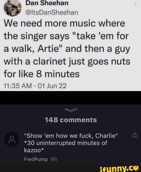 We need more music where the singer says take em for a walk Artie and then a guy with a clarinet just goes nuts for like 8 minutes 1135 AM 01 Jun 22 148 comments Show em how we fuck Charlie 30 uninterrupted minutes of kazoo Frec