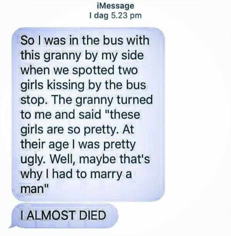 So I was in the bus with this granny by my side when we spotted two girls kissing by the bus stop. The granny turned to me and said 