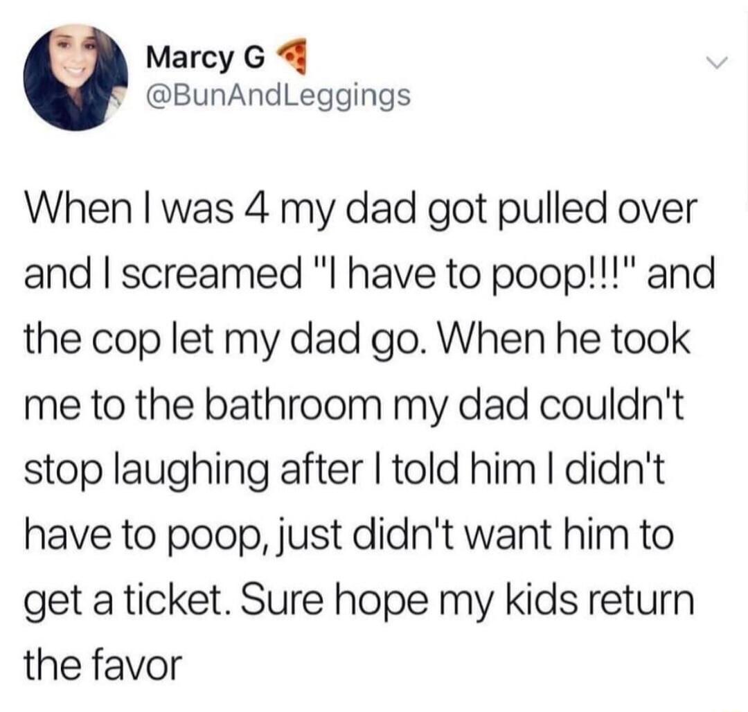 Marcy G 4 BunAndLeggings When was 4 my dad got pulled over and screamed have to poop and the cop let my dad go When he took me to the bathroom my dad couldnt stop laughing after told him didnt have to poop just didnt want him to get a ticket Sure hope my kids return the favor