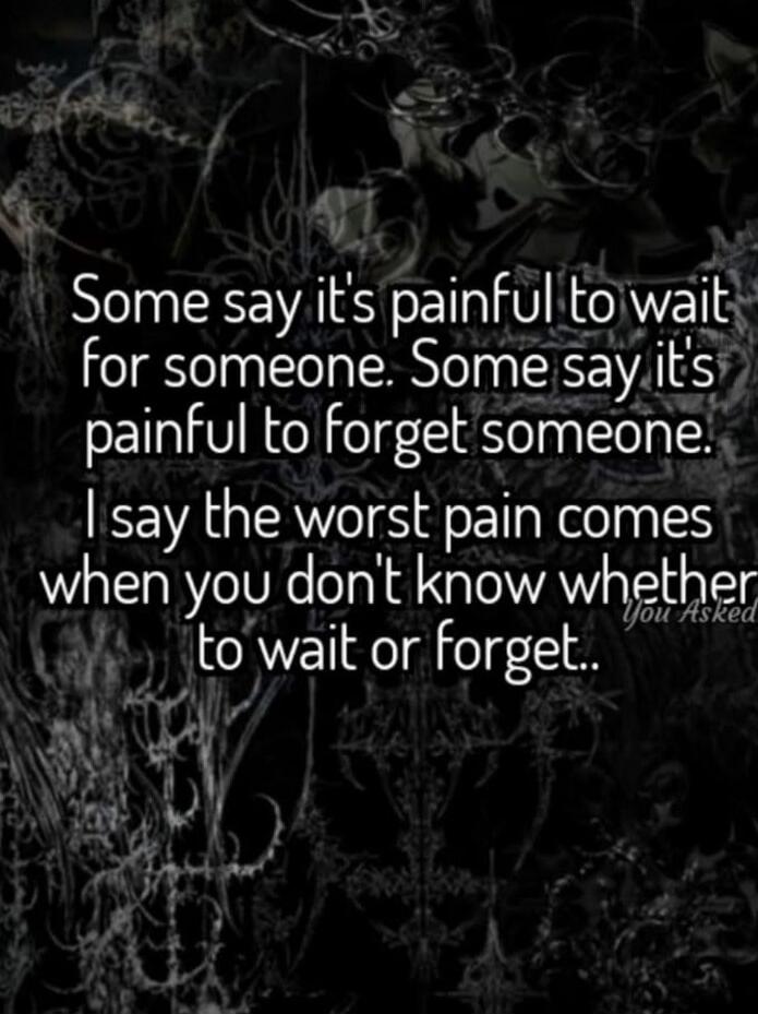 Some say it's painful to wait for someone. Some say it's painful to forget someone. I say the worst pain comes when you don't know whether to wait or forget..
