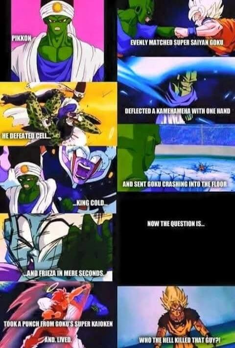 PIKKON EVENLY MATCHED SUPER SAIYAN GOKU HE DEFEATED CELL DEFLECTED A KAMEHAMEHA WITH ONE HAND KING COLD AND SENT GOKU CRASHING INTO THE FLOOR AND FRIEZA IN MERE SECONDS NOW THE QUESTION IS... TOOK A PUNCH FROM GOKU'S SUPER KAIOKEN AND LIVED. WHO THE HELL KILLED THAT GUY?!
