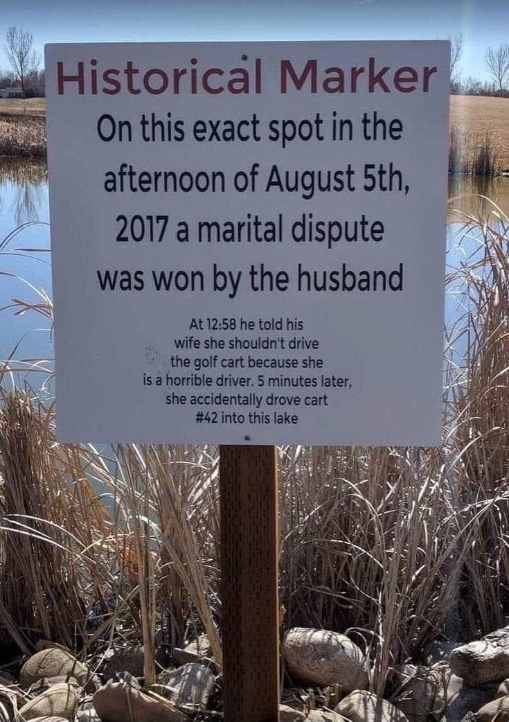 Historical Marker __ 7 Onthis exact spot in the m afternoon of August 5th M 2017 a marital dispute waswon by the husband At1258 he told his wife she shouldn drive the golf cart because she Is horrible driver 5 minutes later she accidentally drove cart 42into this lake