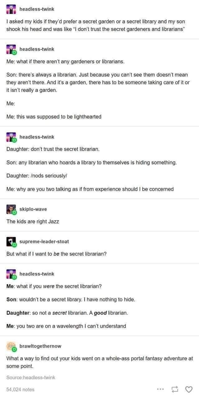 headless twink asked my kids if theyd prefer a secret garden or a secret library and my son shook his head and was like I dont trust the secret gardeners and librarians headless twink Me what if there arent any gardeners or librarians Son theres always a librarian Just because you cant see them doesnt mean they arent there And its a garden there has to be someone taking care of it or itisnt really