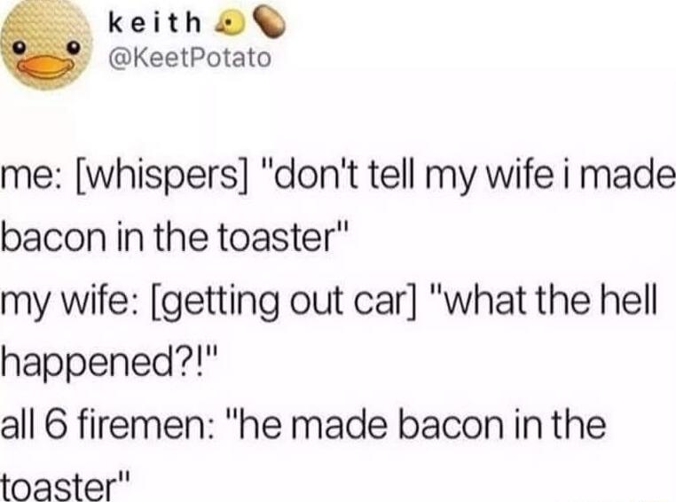 keith KeetPotato me whispers dont tell my wife i made bacon in the toaster my wife getting out car what the hell happened all 6 firemen he made bacon in the toaster