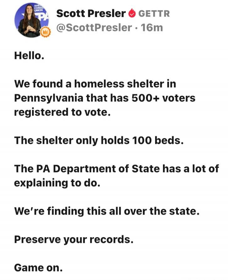 Scott Presler GETTR @ScottPresler · 16m Hello. We found a homeless shelter in Pennsylvania that has 500+ voters registered to vote. The shelter only holds 100 beds. The PA Department of State has a lot of explaining to do. We're finding this all over the state. Preserve your records. Game on.