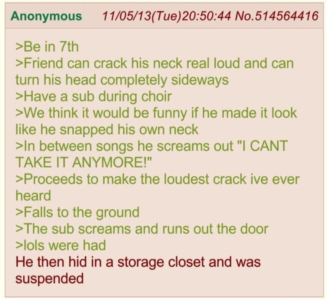Anonymous 110513Tue205044 No514564416 Be in 7th Friend can crack his neck real loud and can turn his head completely sideways Have a sub during choir We think it would be funny if he made it look like he snapped his own neck In between songs he screams out CANT TAKE IT ANYMORE Proceeds to make the loudest crack ive ever heard Falls to the ground The sub screams and runs out the door lols were had 