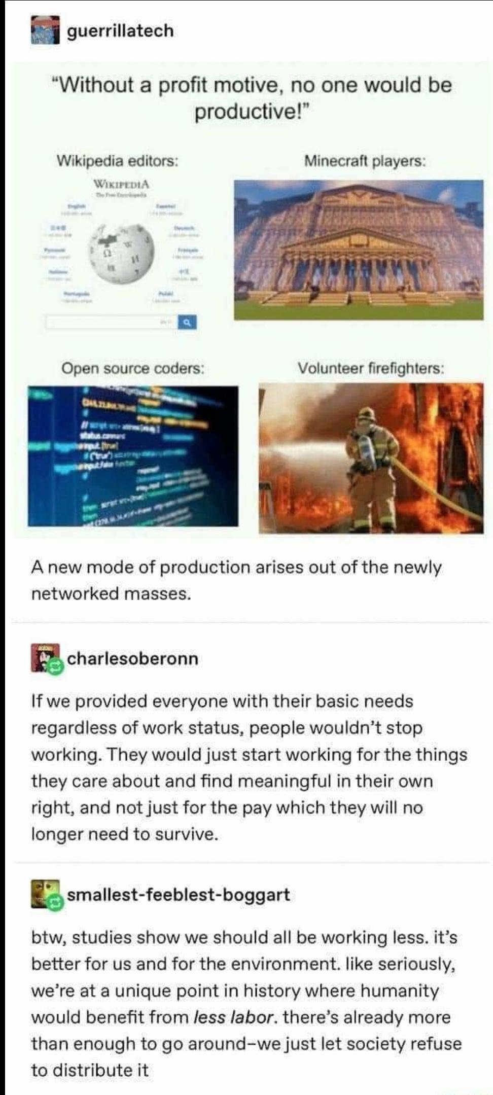 guerrillatech Without a profit motive no one would be productive Wikipedia editors Minecraft players WikirrmA 5 Open source coders Volunteer firefighters A new mode of production arises out of the newly networked masses ucharlesoberonn If we provided everyone with their basic needs regardless of work status people wouldnt stop working They would just start working for the things they care about an