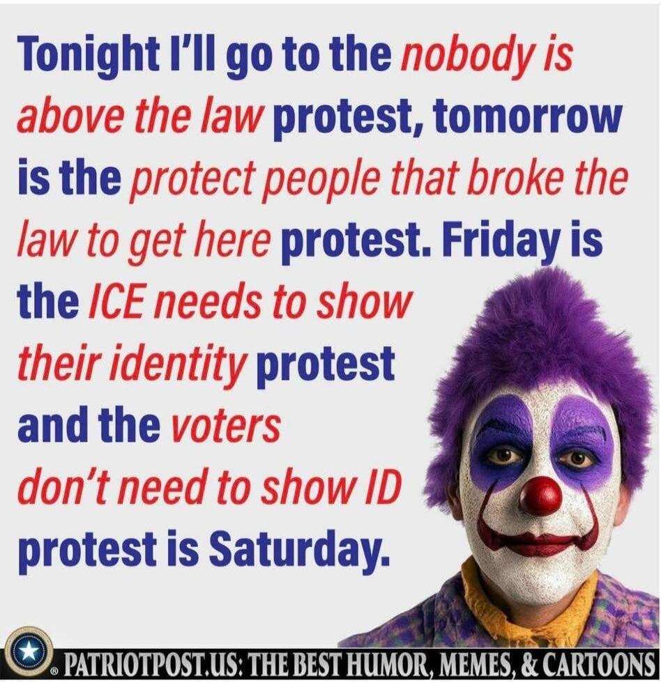 Tonight I’ll go to the nobody is above the law protest, tomorrow is the protect people that broke the law to get here protest. Friday is the ICE needs to show their identity protest and the voters don’t need to show ID protest is Saturday. PATRIOTPOST.US: THE BEST HUMOR, MEMES, & CARTOONS