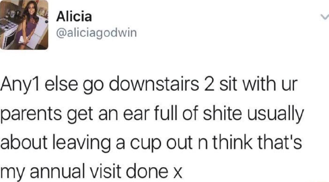 Alicia LY oiciagoduin Any1 else go downstairs 2 sit with ur parents get an ear full of shite usually about leaving a cup out n think thats my annual visit done x