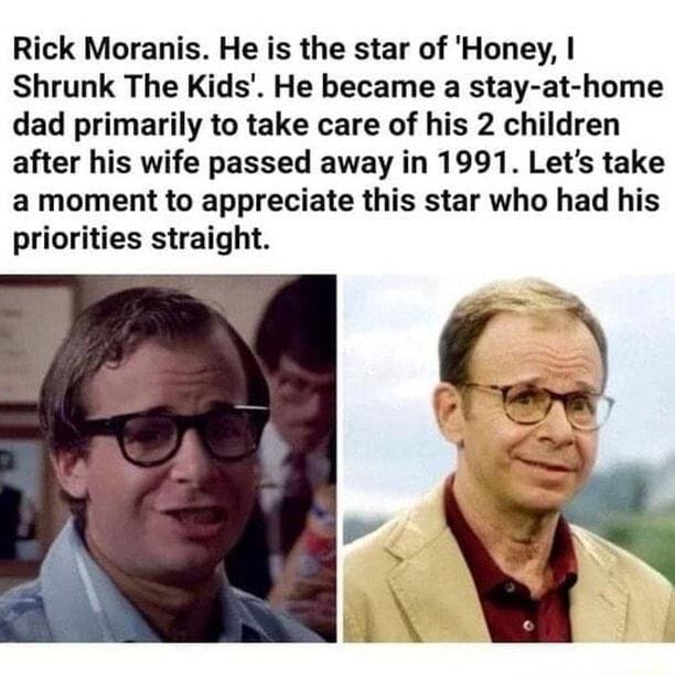 Rick Moranis He is the star of Honey Shrunk The Kids He became a stay at home dad primarily to take care of his 2 children after his wife passed away in 1991 Lets take a moment to appreciate this star who had his priorities straight