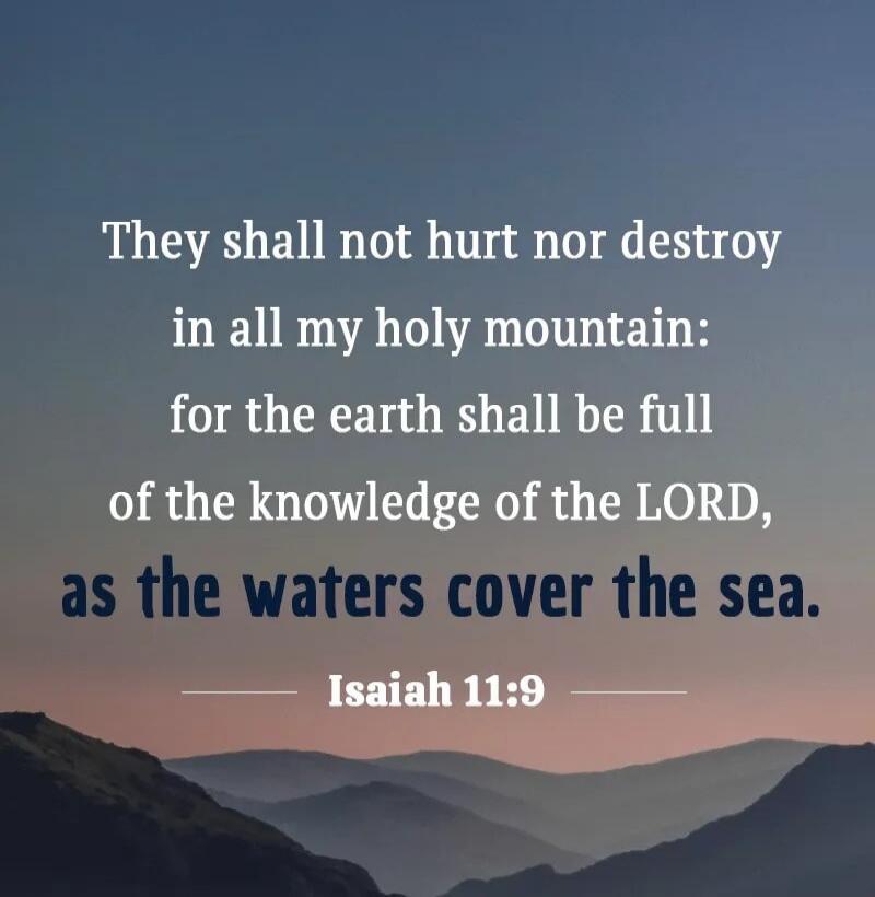 They shall not hurt nor destroy in all my holy mountain: for the earth shall be full of the knowledge of the LORD, as the waters cover the sea. Isaiah 11:9