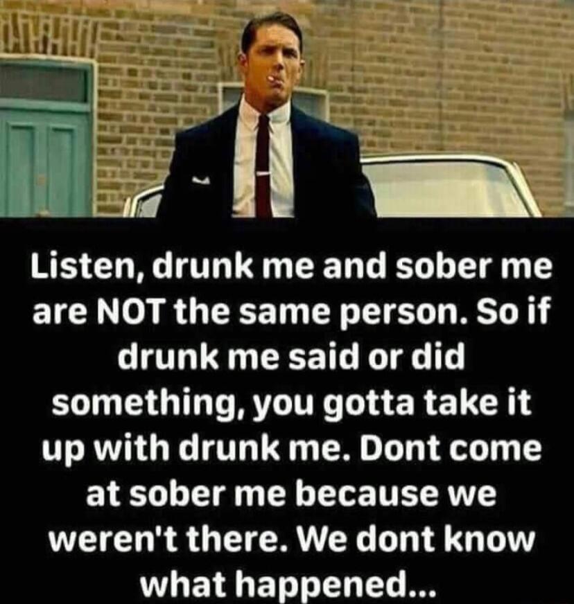 _j H __ Listen drunk me and sober me ETGE 0 RO EEET R R drunk me said or did UGNV RTTE T ERETR up with drunk me Dont come at sober me because we werent there We dont know what happened SRR