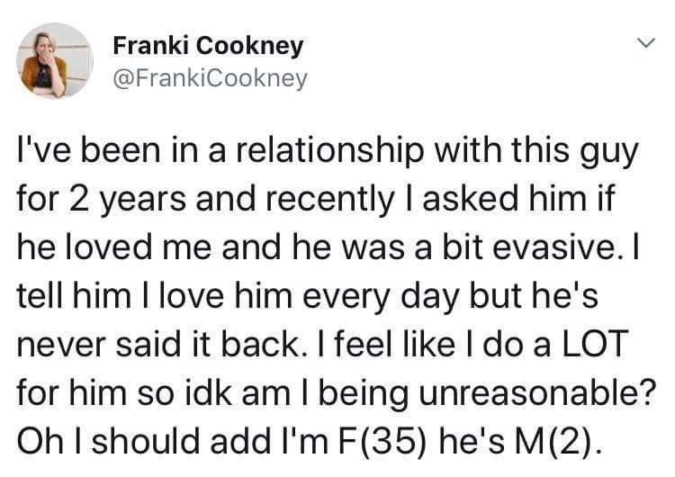 Franki Qookney v FrankiCookney Ive been in a relationship with this guy for 2 years and recently asked him if he loved me and he was a bit evasive tell him love him every day but hes never said it back feel like do a LOT for him so idk am being unreasonable Oh I should add Im F35 hes M2 1138 AM Jul 17 2019 Twitter for Android 66K Retweets 316K Likes