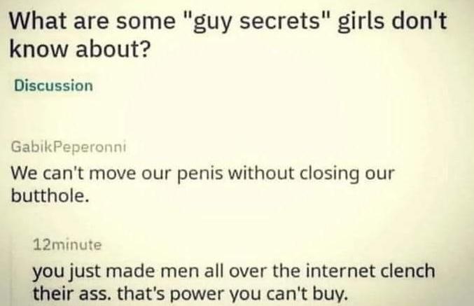 What are some guy secrets girls dont know about Discussion GabikPepe We cant move our penis without closing our butthole 12minute you just made men all over the internet clench their ass thats power you cant buy