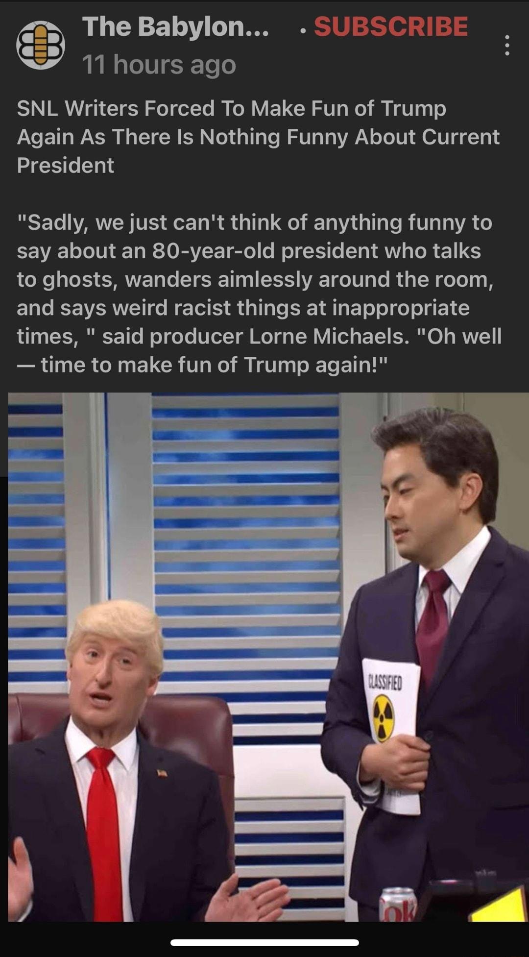 The Babylon 11 hours ago SNL Writers Forced To Make Fun of Trump Again As There Is Nothing Funny About Current ZCEGENS Sadly we just cant think of anything funny to say about an 80 year old president who talks to ghosts wanders aimlessly around the room and says weird racist things at inappropriate RO CENREE e WoT oY TGLT T TR el BT S o RV et U R RN ENCR TH R VT T E T T