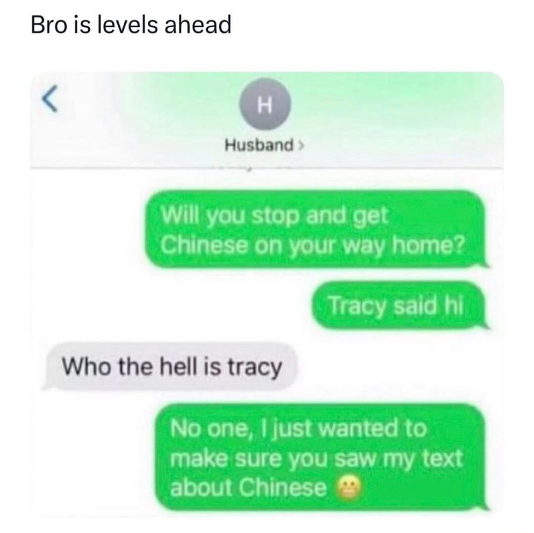 Brois levels ahead w Will you stop and get Chinese on your way home Tracy said hi No one just wanted to make sure you saw my text about Chinese