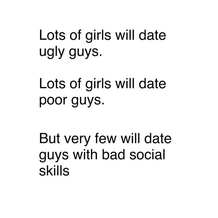 Lots of girls will date ugly guys Lots of girls will date poor guys But very few will date guys with bad social skills