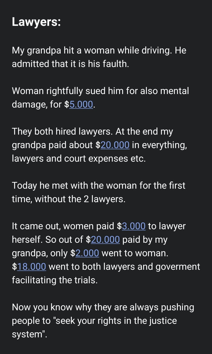 Lawyers My grandpa hit a woman while driving He El TR GEM AN IERETLG B Woman rightfully sued him for also mental damage for 5000 They both hired lawyers At the end my e ETalesEWoETfe R o oV ZAONOIOONTy W g a 1o Lo B lawyers and court expenses etc Today he met with the woman for the first time without the 2 lawyers It came out women paid 3000 to lawyer herself So out of 20000 paid by my fo1aTe o Wo