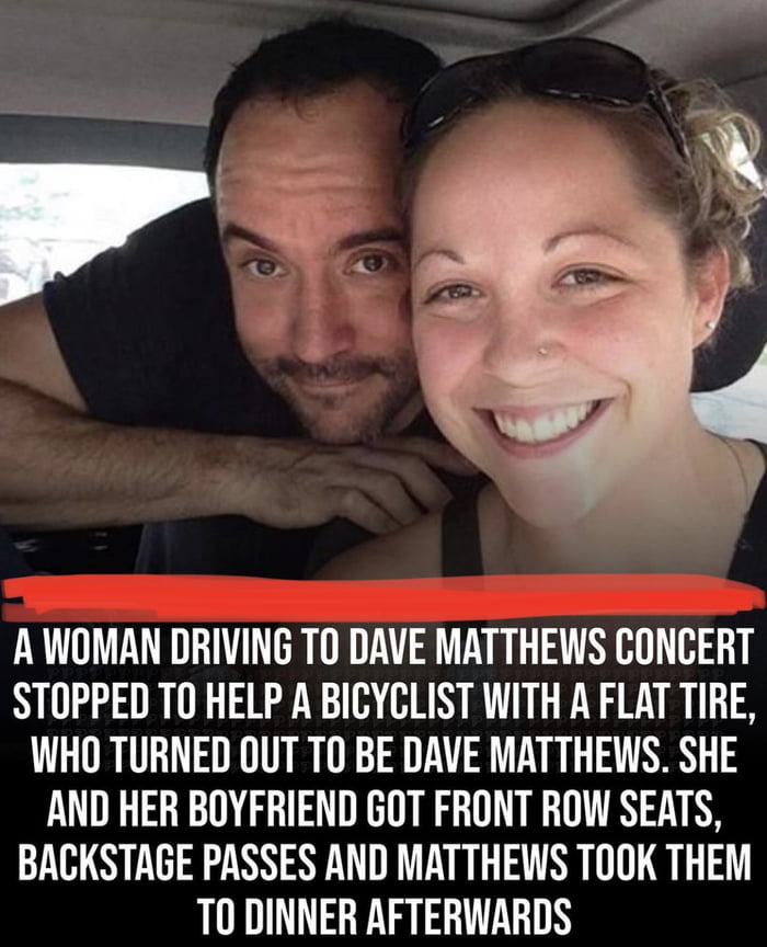 A WOMAN DRIVING TO DAVE MATTHEWS CONCERT STOPPED TO HELP A BICYCLIST WITH A FLAT TIRE WHO TURNED OUT TO BE DAVE MATTHEWS SHE AND HER BOYFRIEND GOT FRONT ROW SEATS BACKSTAGE PASSES AND MATTHEWS TOOK THEM TO DINNER AFTERWARDS