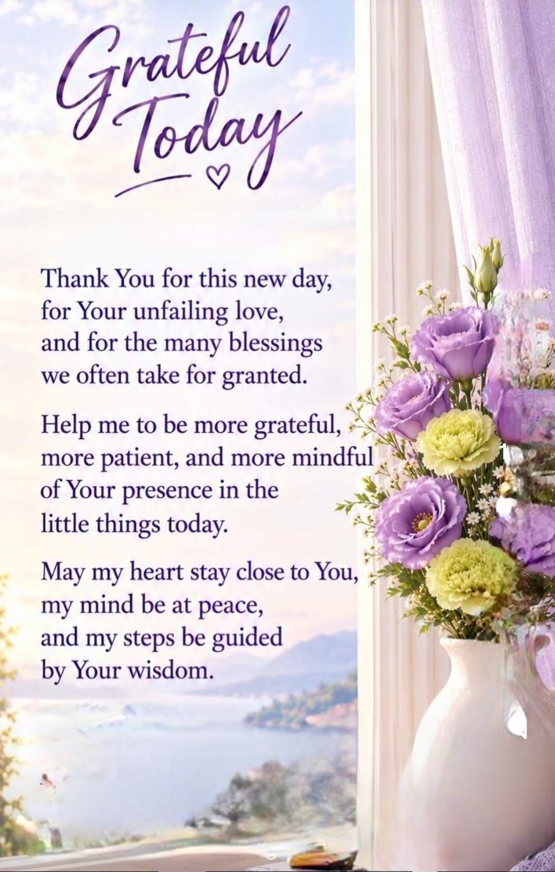 Grateful Today. Thank You for this new day, for Your unfailing love, and for the many blessings we often take for granted. Help me to be more grateful, more patient, and more mindful of Your presence in the little things today. May my heart stay close to You, my mind be at peace, and my steps be guided by Your wisdom.