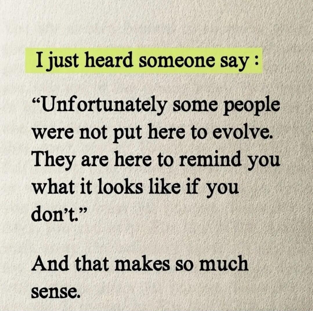 I just heard someone say: “Unfortunately some people were not put here to evolve. They are here to remind you what it looks like if you don’t.” And that makes so much sense.