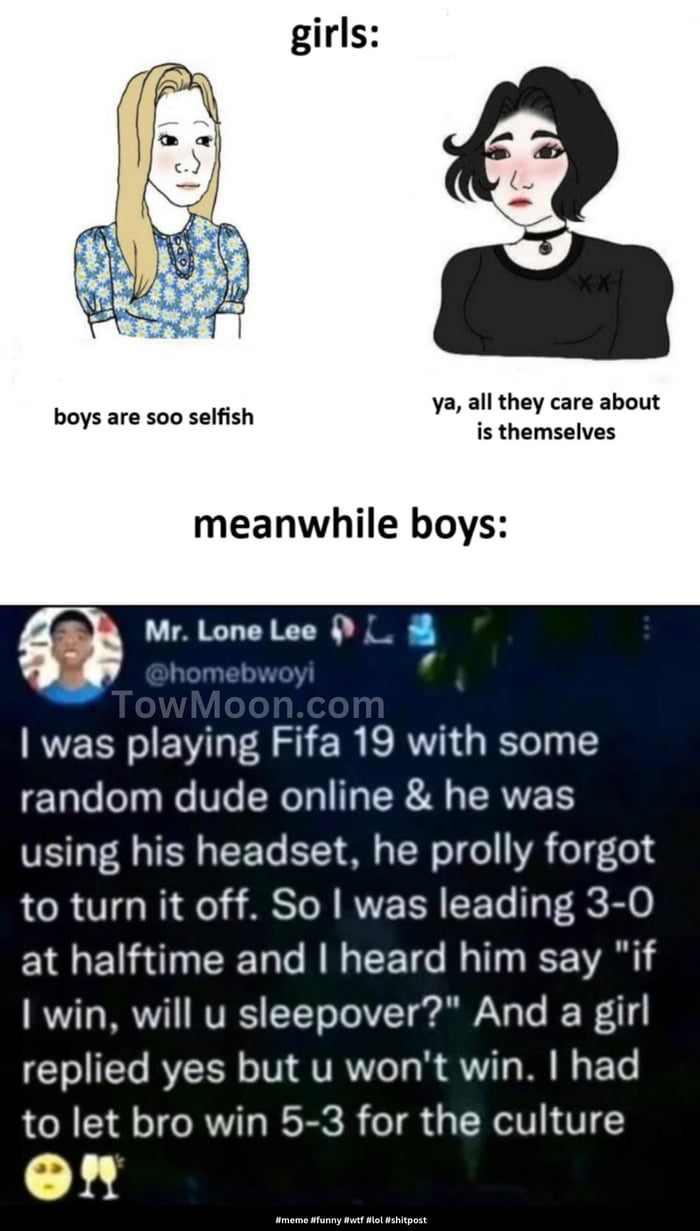 ya all they care about boys are soo selfish is themselves meanwhile boys Q Mr Lone Lee L was playing Fifa 19 with some random dude online he was using his headset he prolly forgot to turn it off So was leading 3 0 at halftime and heard him say if win will u sleepover And a girl replied yes but u wont win had to let bro win 5 3 for the culture on