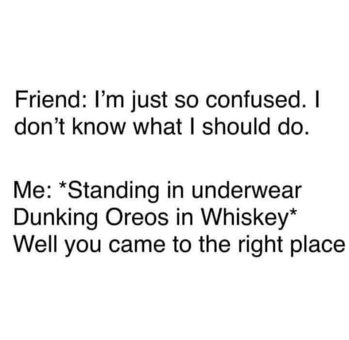 Friend Im just so confused dont know what should do Me Standing in underwear Dunking Oreos in Whiskey Well you came to the right place