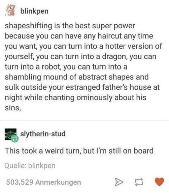 S blinkpen shapeshifting is the best super power because you can have any haircut any time you want you can turn into a hotter version of yourself you can turn into a dragon you can turn into a robot you can turn into a shambling mound of abstract shapes and sulk outside your estranged fathers house at night while chanting ominously about his sins slytherin stud This took a weird turn but Im still