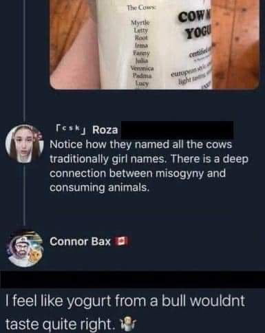 i Notice how they named all the cows traditionally girl names There is a deep connection between misogyny and consuming animals Connor Bax feel like yogurt from a bull wouldnt taste quite right