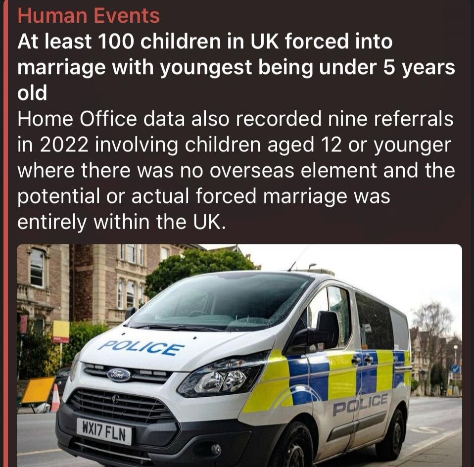 Human Events. At least 100 children in UK forced into marriage with youngest being under 5 years old. Home Office data also recorded nine referrals in 2022 involving children aged 12 or younger where there was no overseas element and the potential or actual forced marriage was entirely within the UK. A police van is visible in the image with 'POLIC