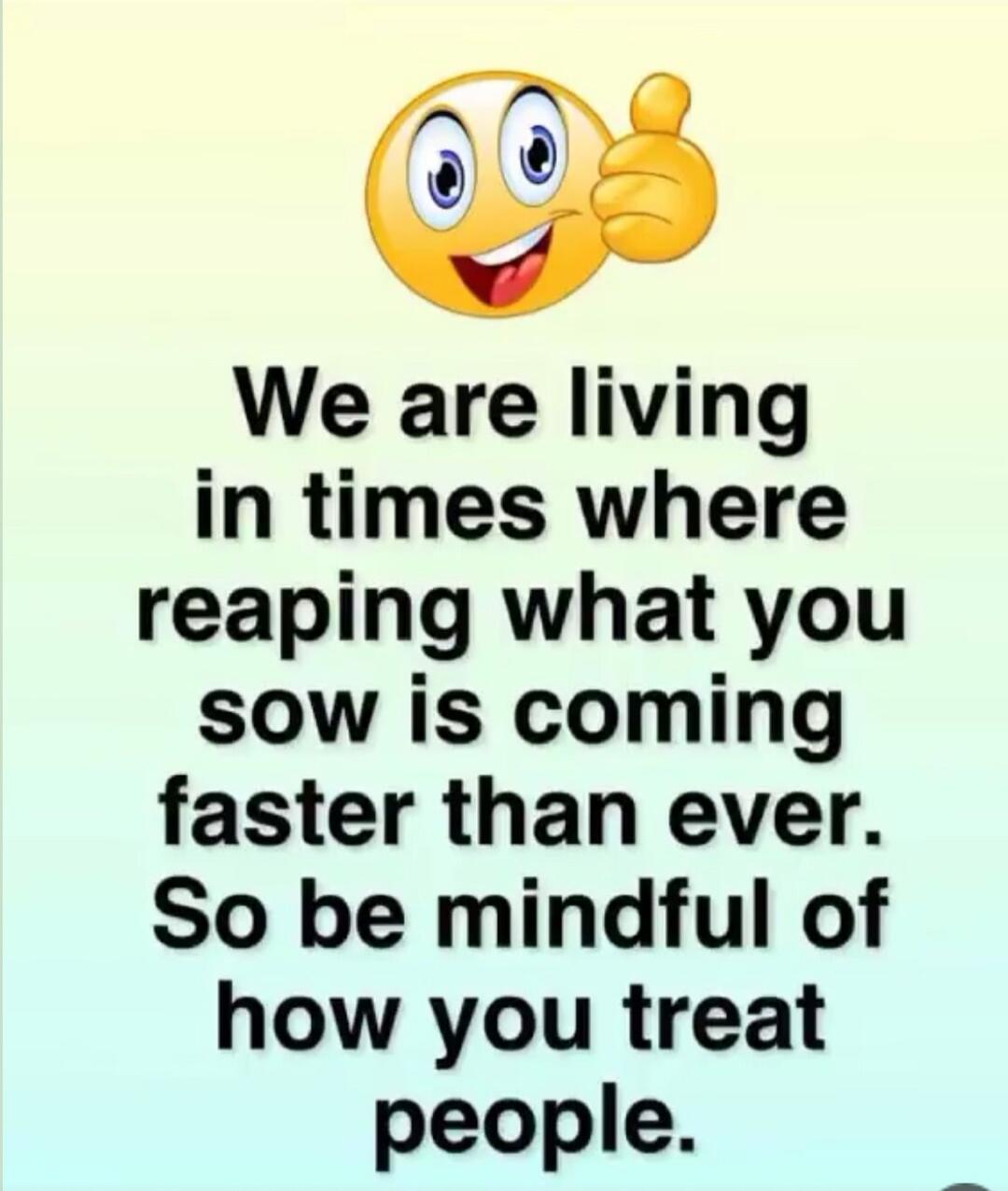 We are living in times where reaping what you sow is coming faster than ever. So be mindful of how you treat people.
