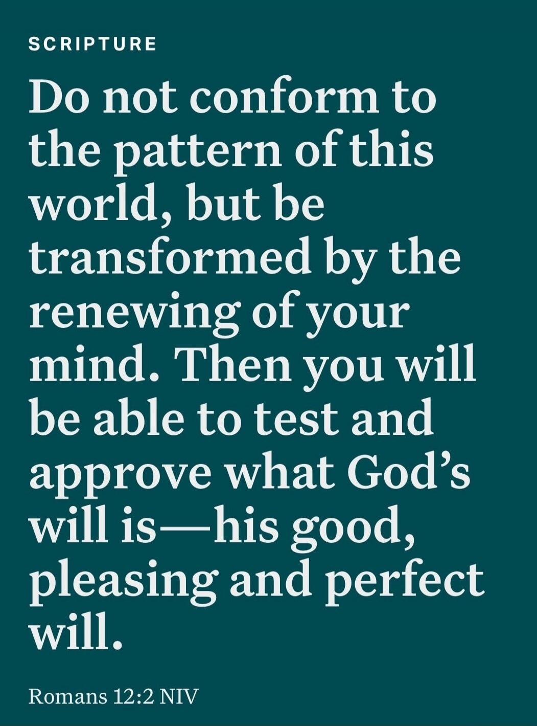 Do not conform to the pattern of this world, but be transformed by the renewing of your mind. Then you will be able to test and approve what God’s will is—his good, pleasing and perfect will.
Romans 12:2 NIV
