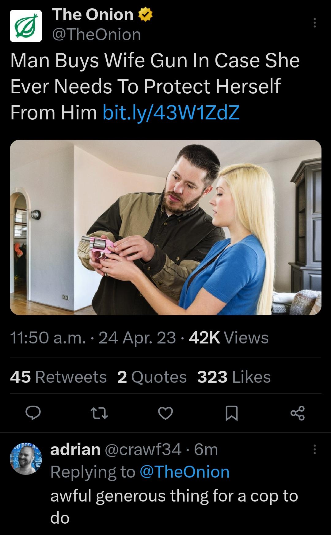 The Onion TheOnion Man Buys Wife Gun In Case She Ever Needs To Protect Herself From Him b 1150 am 24 Apr 23 42K Views 45 Retweets 2 Quotes 323 Likes 0 v N i adrian crawf34 6m Replying to e0 awful generous thing for a cop to do