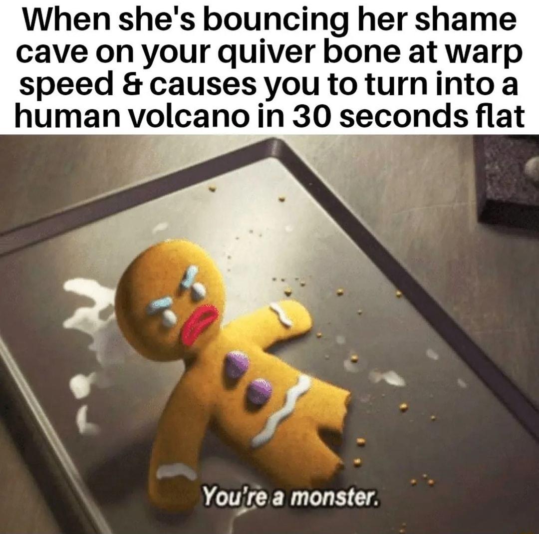 When shes bouncing her shame cave on your quiver bone at warp speed causes you to turninto a human volcano in 30 seconds flat Youre a monster