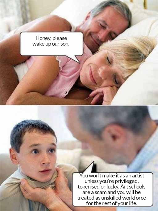 Honey, please wake up our son. You won't make it as an artist unless you're privileged, tokenised or lucky. Art schools are a scam and you will be treated as unskilled workforce for the rest of your life.